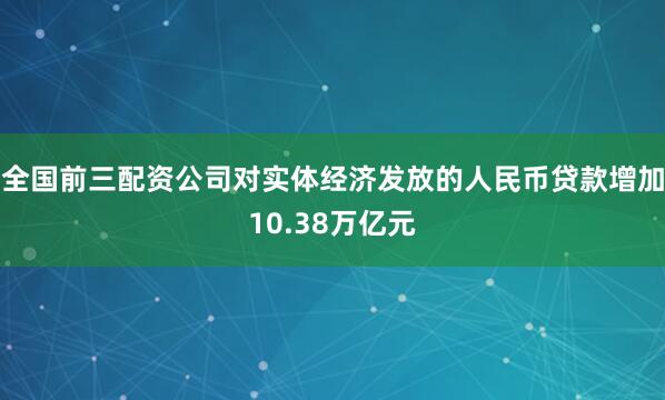 全国前三配资公司对实体经济发放的人民币贷款增加10.38万亿元