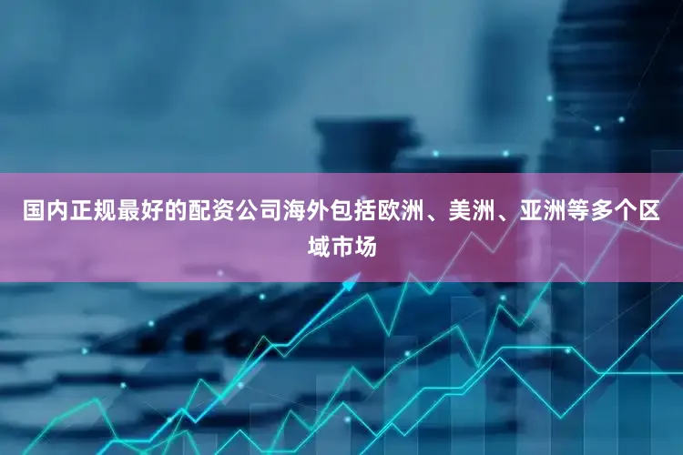 国内正规最好的配资公司海外包括欧洲、美洲、亚洲等多个区域市场
