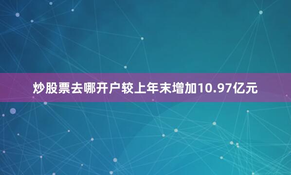 炒股票去哪开户较上年末增加10.97亿元