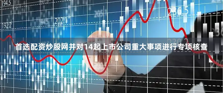 首选配资炒股网并对14起上市公司重大事项进行专项核查