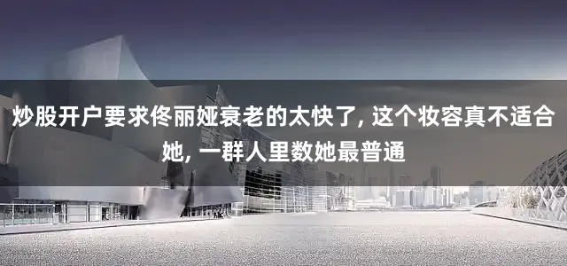 炒股开户要求佟丽娅衰老的太快了, 这个妆容真不适合她, 一群人里数她最普通