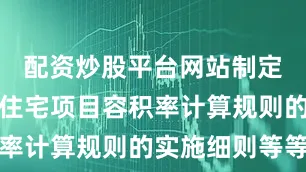 配资炒股平台网站制定出台优化住宅项目容积率计算规则的实施细则等等