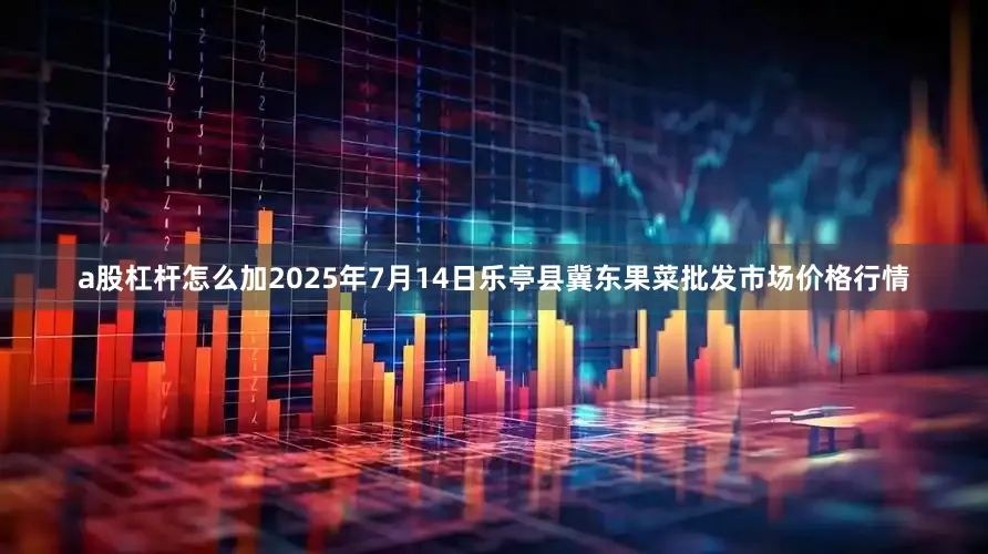 a股杠杆怎么加2025年7月14日乐亭县冀东果菜批发市场价格行情