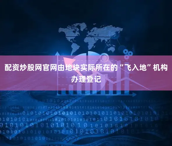 配资炒股网官网由地块实际所在的“飞入地”机构办理登记
