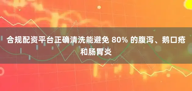 合规配资平台正确清洗能避免 80% 的腹泻、鹅口疮和肠胃炎